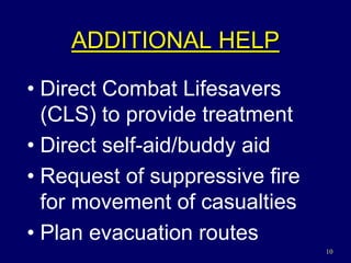 10
ADDITIONAL HELP
• Direct Combat Lifesavers
(CLS) to provide treatment
• Direct self-aid/buddy aid
• Request of suppressive fire
for movement of casualties
• Plan evacuation routes
 