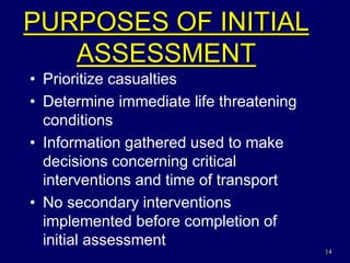 14
PURPOSES OF INITIAL
ASSESSMENT
• Prioritize casualties
• Determine immediate life threatening
conditions
• Information gathered used to make
decisions concerning critical
interventions and time of transport
• No secondary interventions
implemented before completion of
initial assessment
 