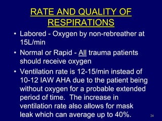 24
RATE AND QUALITY OF
RESPIRATIONS
• Labored - Oxygen by non-rebreather at
15L/min
• Normal or Rapid - All trauma patients
should receive oxygen
• Ventilation rate is 12-15/min instead of
10-12 IAW AHA due to the patient being
without oxygen for a probable extended
period of time. The increase in
ventilation rate also allows for mask
leak which can average up to 40%.
 