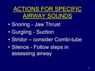 25
ACTIONS FOR SPECIFIC
AIRWAY SOUNDS
• Snoring - Jaw Thrust
• Gurgling - Suction
• Stridor – consider Combi-tube
• Silence - Follow steps in
assessing airway
 