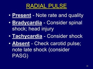 28
RADIAL PULSE
• Present - Note rate and quality
• Bradycardia - Consider spinal
shock; head injury
• Tachycardia - Consider shock
• Absent - Check carotid pulse;
note late shock (consider
PASG)
 