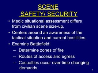 4
SCENE
SAFETY/ SECURITY
• Medic situational assessment differs
from civilian scene size-up.
• Centers around an awareness of the
tactical situation and current hostilities.
• Examine Battlefield:
– Determine zones of fire
– Routes of access and egress
– Casualties occur over time changing
demands
 