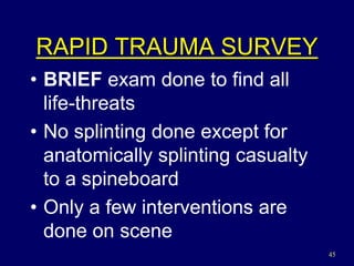 45
RAPID TRAUMA SURVEY
• BRIEF exam done to find all
life-threats
• No splinting done except for
anatomically splinting casualty
to a spineboard
• Only a few interventions are
done on scene
 