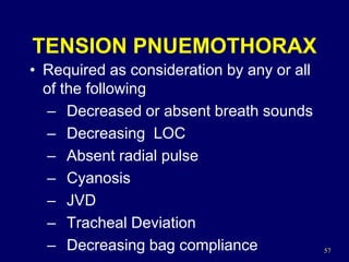 57
TENSION PNUEMOTHORAX
• Required as consideration by any or all
of the following
– Decreased or absent breath sounds
– Decreasing LOC
– Absent radial pulse
– Cyanosis
– JVD
– Tracheal Deviation
– Decreasing bag compliance
 
