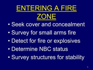 6
ENTERING A FIRE
ZONE
• Seek cover and concealment
• Survey for small arms fire
• Detect for fire or explosives
• Determine NBC status
• Survey structures for stability
 