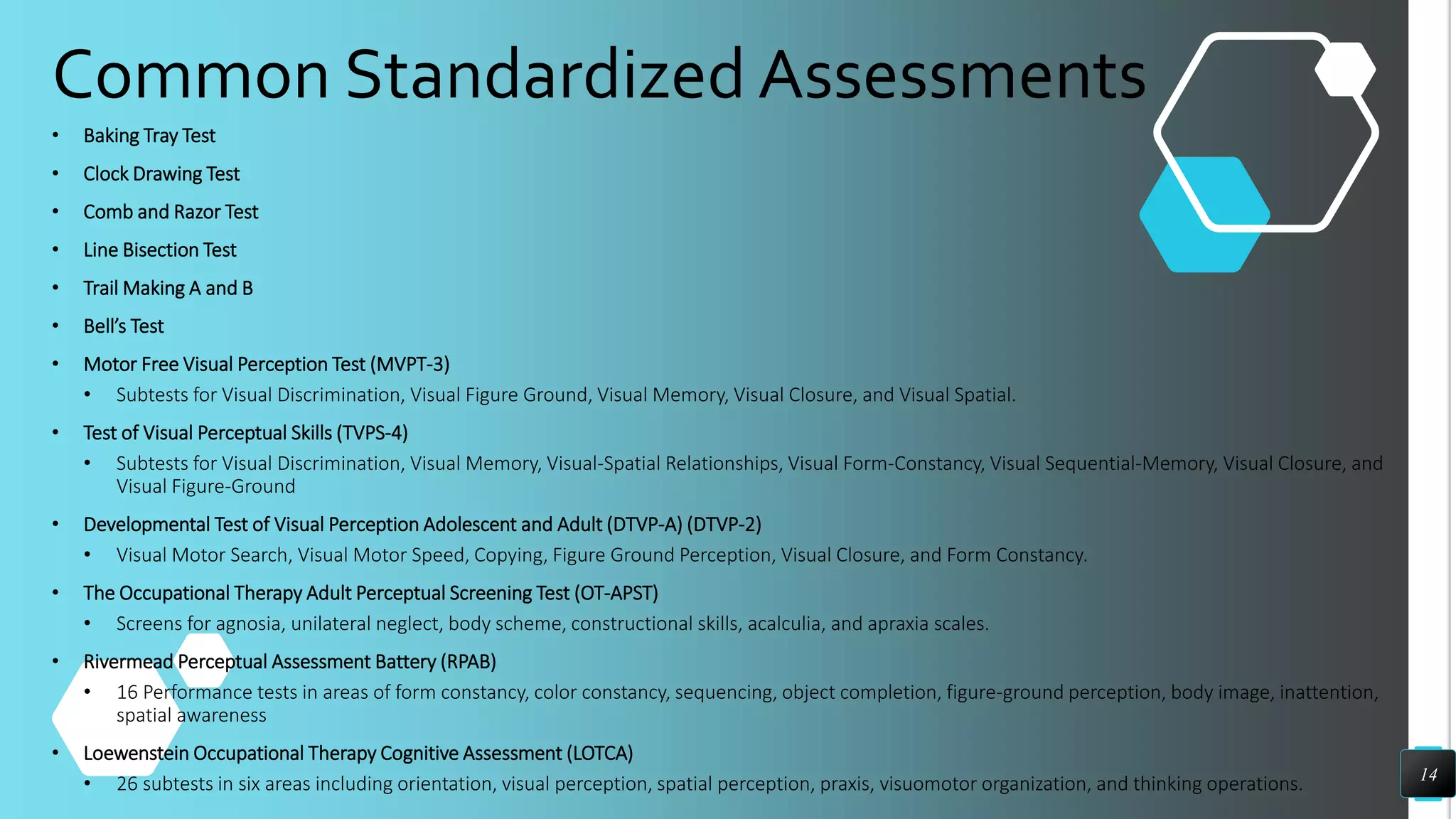 Common Standardized Assessments
• Baking Tray Test
• Clock Drawing Test
• Comb and Razor Test
• Line Bisection Test
• Trail Making A and B
• Bell’s Test
• Motor Free Visual Perception Test (MVPT-3)
• Subtests for Visual Discrimination, Visual Figure Ground, Visual Memory, Visual Closure, and Visual Spatial.
• Test of Visual Perceptual Skills (TVPS-4)
• Subtests for Visual Discrimination, Visual Memory, Visual-Spatial Relationships, Visual Form-Constancy, Visual Sequential-Memory, Visual Closure, and
Visual Figure-Ground
• Developmental Test of Visual Perception Adolescent and Adult (DTVP-A) (DTVP-2)
• Visual Motor Search, Visual Motor Speed, Copying, Figure Ground Perception, Visual Closure, and Form Constancy.
• The Occupational Therapy Adult Perceptual Screening Test (OT-APST)
• Screens for agnosia, unilateral neglect, body scheme, constructional skills, acalculia, and apraxia scales.
• Rivermead Perceptual Assessment Battery (RPAB)
• 16 Performance tests in areas of form constancy, color constancy, sequencing, object completion, figure-ground perception, body image, inattention,
spatial awareness
• Loewenstein Occupational Therapy Cognitive Assessment (LOTCA)
• 26 subtests in six areas including orientation, visual perception, spatial perception, praxis, visuomotor organization, and thinking operations. 14
 