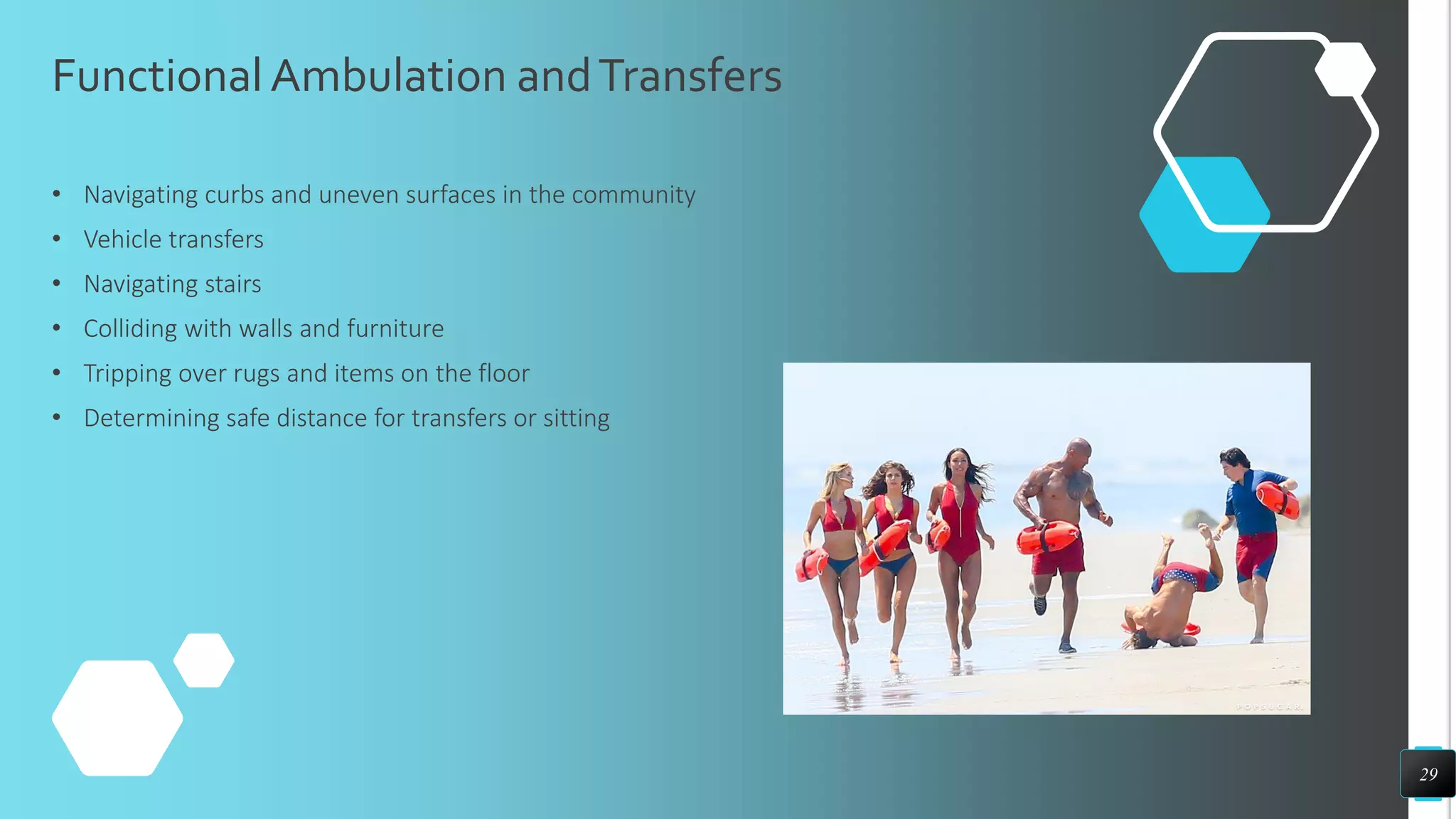 FunctionalAmbulation andTransfers
• Navigating curbs and uneven surfaces in the community
• Vehicle transfers
• Navigating stairs
• Colliding with walls and furniture
• Tripping over rugs and items on the floor
• Determining safe distance for transfers or sitting
29
 