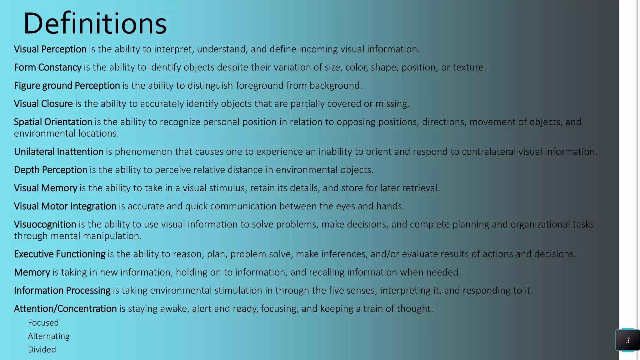 Definitions
Visual Perception is the ability to interpret, understand, and define incoming visual information.
Form Constancy is the ability to identify objects despite their variation of size, color, shape, position, or texture.
Figure ground Perception is the ability to distinguish foreground from background.
Visual Closure is the ability to accurately identify objects that are partially covered or missing.
Spatial Orientation is the ability to recognize personal position in relation to opposing positions, directions, movement of objects, and
environmental locations.
Unilateral Inattention is phenomenon that causes one to experience an inability to orient and respond to contralateral visual information.
Depth Perception is the ability to perceive relative distance in environmental objects.
Visual Memory is the ability to take in a visual stimulus, retain its details, and store for later retrieval.
Visual Motor Integration is accurate and quick communication between the eyes and hands.
Visuocognition is the ability to use visual information to solve problems, make decisions, and complete planning and organizational tasks
through mental manipulation.
Executive Functioning is the ability to reason, plan, problem solve, make inferences, and/or evaluate results of actions and decisions.
Memory is taking in new information, holding on to information, and recalling information when needed.
Information Processing is taking environmental stimulation in through the five senses, interpreting it, and responding to it.
Attention/Concentration is staying awake, alert and ready, focusing, and keeping a train of thought.
Focused
Alternating
Divided
3
 
