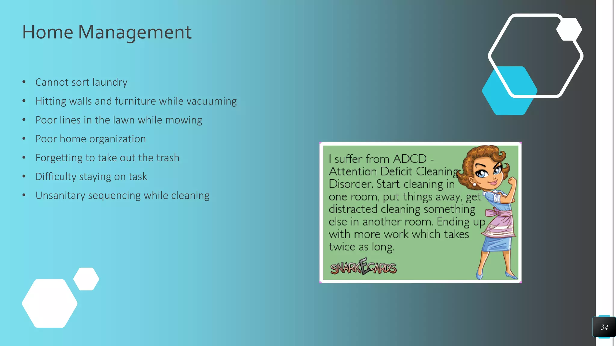 Home Management
• Cannot sort laundry
• Hitting walls and furniture while vacuuming
• Poor lines in the lawn while mowing
• Poor home organization
• Forgetting to take out the trash
• Difficulty staying on task
• Unsanitary sequencing while cleaning
34
 