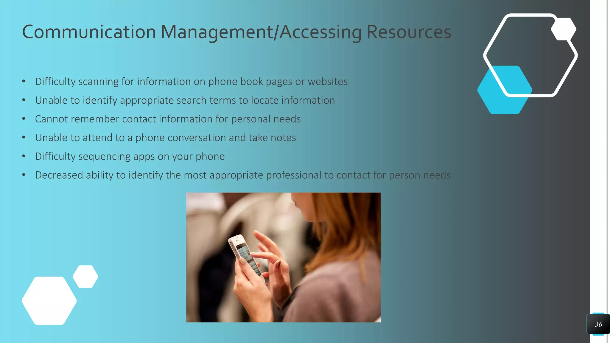 Communication Management/Accessing Resources
• Difficulty scanning for information on phone book pages or websites
• Unable to identify appropriate search terms to locate information
• Cannot remember contact information for personal needs
• Unable to attend to a phone conversation and take notes
• Difficulty sequencing apps on your phone
• Decreased ability to identify the most appropriate professional to contact for person needs
36
 