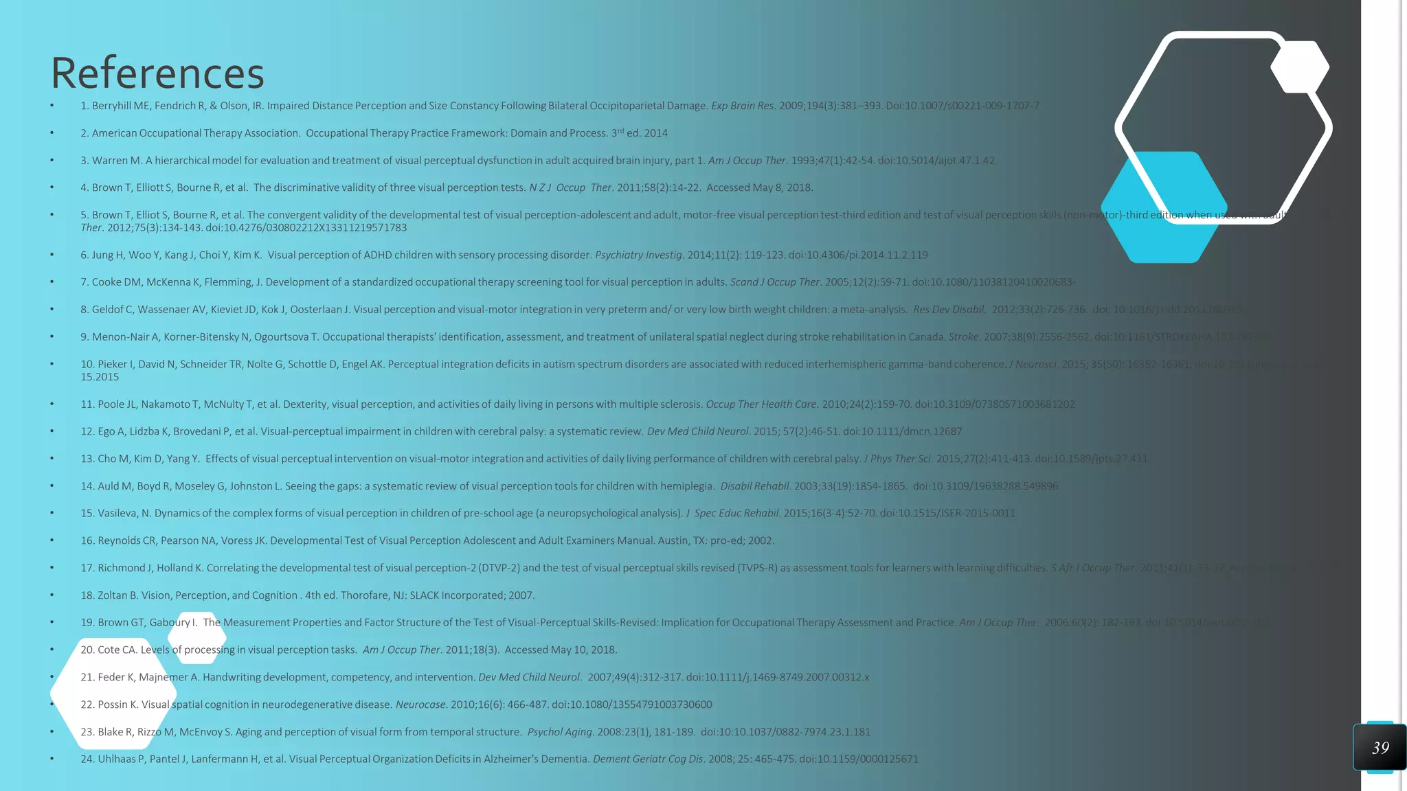 References
• 1. Berryhill ME, Fendrich R, & Olson, IR. Impaired Distance Perception and Size Constancy Following Bilateral Occipitoparietal Damage. Exp Brain Res. 2009;194(3):381–393. Doi:10.1007/s00221-009-1707-7
• 2. American Occupational Therapy Association. Occupational Therapy Practice Framework: Domain and Process. 3rd ed. 2014
• 3. Warren M. A hierarchical model for evaluation and treatment of visual perceptual dysfunction in adult acquired brain injury, part 1. Am J Occup Ther. 1993;47(1):42-54. doi:10.5014/ajot.47.1.42
• 4. Brown T, Elliott S, Bourne R, et al. The discriminative validity of three visual perception tests. N Z J Occup Ther. 2011;58(2):14-22. Accessed May 8, 2018.
• 5. Brown T, Elliot S, Bourne R, et al. The convergent validity of the developmental test of visual perception-adolescent and adult, motor-free visual perception test-third edition and test of visual perception skills (non-motor)-third edition when used with adults. Br J Occup
Ther. 2012;75(3):134-143. doi:10.4276/030802212X13311219571783
• 6. Jung H, Woo Y, Kang J, Choi Y, Kim K. Visual perception of ADHD children with sensory processing disorder. Psychiatry Investig. 2014;11(2): 119-123. doi:10.4306/pi.2014.11.2.119
• 7. Cooke DM, McKenna K, Flemming, J. Development of a standardized occupational therapy screening tool for visual perception in adults. Scand J Occup Ther. 2005;12(2):59-71. doi:10.1080/11038120410020683-
• 8. Geldof C, Wassenaer AV, Kieviet JD, Kok J, Oosterlaan J. Visual perception and visual-motor integration in very preterm and/ or very low birth weight children: a meta-analysis. Res Dev Disabil. 2012;33(2):726-736. doi: 10.1016/j.ridd.2011.08.025.
• 9. Menon-Nair A, Korner-Bitensky N, Ogourtsova T. Occupational therapists' identification, assessment, and treatment of unilateral spatial neglect during stroke rehabilitation in Canada. Stroke. 2007;38(9):2556-2562. doi:10.1161/STROKEAHA.107.484857
• 10. Pieker I, David N, Schneider TR, Nolte G, Schottle D, Engel AK. Perceptual integration deficits in autism spectrum disorders are associated with reduced interhemispheric gamma-band coherence. J Neurosci. 2015; 35(50): 16352-16361. doi:10.1523/jneurosci.1442-
15.2015
• 11. Poole JL, Nakamoto T, McNulty T, et al. Dexterity, visual perception, and activities of daily living in persons with multiple sclerosis. Occup Ther Health Care. 2010;24(2):159-70. doi:10.3109/07380571003681202
• 12. Ego A, Lidzba K, Brovedani P, et al. Visual-perceptual impairment in children with cerebral palsy: a systematic review. Dev Med Child Neurol. 2015; 57(2):46-51. doi:10.1111/dmcn.12687
• 13. Cho M, Kim D, Yang Y. Effects of visual perceptual intervention on visual-motor integration and activities of daily living performance of children with cerebral palsy. J Phys Ther Sci. 2015;27(2):411-413. doi:10.1589/jpts.27.411
• 14. Auld M, Boyd R, Moseley G, Johnston L. Seeing the gaps: a systematic review of visual perception tools for children with hemiplegia. Disabil Rehabil. 2003;33(19):1854-1865. doi:10.3109/19638288.549896
• 15. Vasileva, N. Dynamics of the complex forms of visual perception in children of pre-school age (a neuropsychological analysis). J Spec Educ Rehabil. 2015;16(3-4):52-70. doi:10.1515/JSER-2015-0011
• 16. Reynolds CR, Pearson NA, Voress JK. Developmental Test of Visual Perception Adolescent and Adult Examiners Manual. Austin, TX: pro-ed; 2002.
• 17. Richmond J, Holland K. Correlating the developmental test of visual perception-2 (DTVP-2) and the test of visual perceptual skills revised (TVPS-R) as assessment tools for learners with learning difficulties. S Afr J Occup Ther. 2011;41(1): 33-37. Accessed April 11, 2018.
• 18. Zoltan B. Vision, Perception, and Cognition . 4th ed. Thorofare, NJ: SLACK Incorporated; 2007.
• 19. Brown GT, Gaboury I. The Measurement Properties and Factor Structure of the Test of Visual-Perceptual Skills-Revised: Implication for Occupational Therapy Assessment and Practice. Am J Occup Ther. 2006:60(2): 182-193. doi:10.5014/ajot.60.2.182.
• 20. Cote CA. Levels of processing in visual perception tasks. Am J Occup Ther. 2011;18(3). Accessed May 10, 2018.
• 21. Feder K, Majnemer A. Handwriting development, competency, and intervention. Dev Med Child Neurol. 2007;49(4):312-317. doi:10.1111/j.1469-8749.2007.00312.x
• 22. Possin K. Visual spatial cognition in neurodegenerative disease. Neurocase. 2010;16(6): 466-487. doi:10.1080/13554791003730600
• 23. Blake R, Rizzo M, McEnvoy S. Aging and perception of visual form from temporal structure. Psychol Aging. 2008:23(1), 181-189. doi:10:10.1037/0882-7974.23.1.181
• 24. Uhlhaas P, Pantel J, Lanfermann H, et al. Visual Perceptual Organization Deficits in Alzheimer's Dementia. Dement Geriatr Cog Dis. 2008; 25: 465-475. doi:10.1159/0000125671
39
 