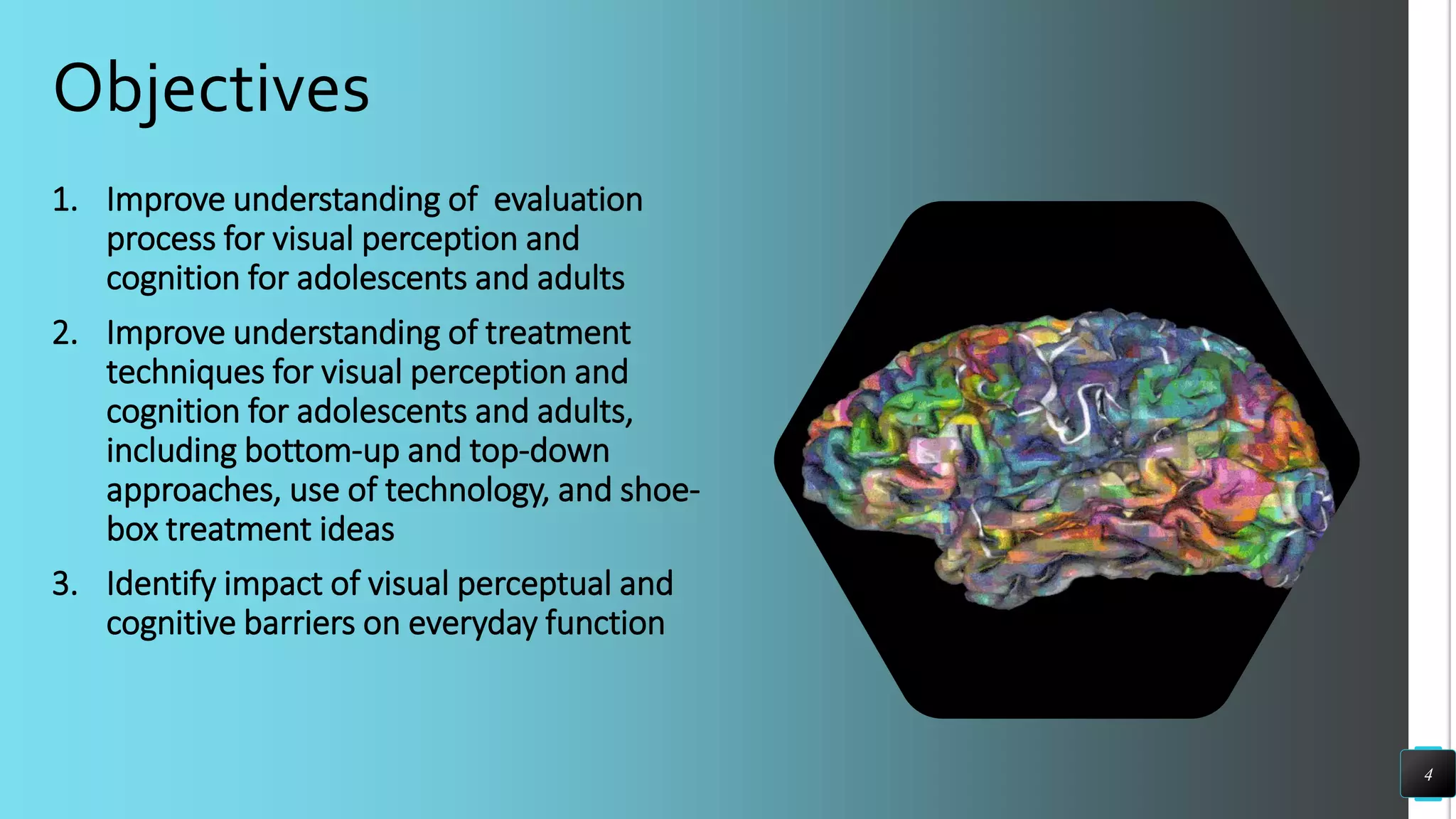 Objectives
1. Improve understanding of evaluation
process for visual perception and
cognition for adolescents and adults
2. Improve understanding of treatment
techniques for visual perception and
cognition for adolescents and adults,
including bottom-up and top-down
approaches, use of technology, and shoe-
box treatment ideas
3. Identify impact of visual perceptual and
cognitive barriers on everyday function
4
 