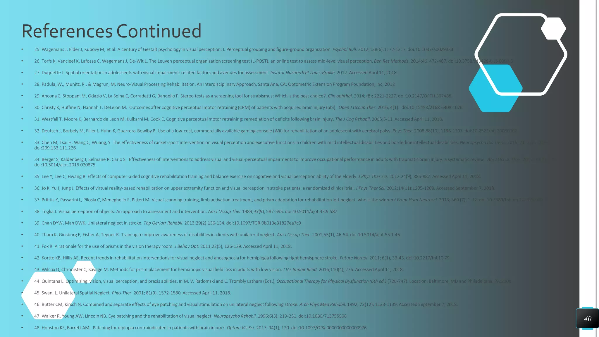 References Continued
• 25. Wagemans J, Elder J, Kubovy M, et al. A century of Gestalt psychology in visual perception: I. Perceptual grouping and figure-ground organization. Psychol Bull. 2012;138(6):1172-1217. doi:10.1037/a0029333
• 26. Torfs K, Vancleef K, Lafosse C, Wagemans J, De-Wit L. The Leuven perceptual organization screening test (L-POST), an online test to assess mid-level visual perception. Beh Res Methods. 2014;46: 472-487. doi:10.3758/s13428-013-0382-6
• 27. Duquette J. Spatial orientation in adolescents with visual impairment: related factors and avenues for assessment. Institut Nazareth et Louis-Braille. 2012. Accessed April 11, 2018.
• 28. Padula, W., Munitz, R., & Magrun, M. Neuro-Visual Processing Rehabilitation: An Interdisciplinary Approach. Santa Ana, CA: Optometric Extension Program Foundation, Inc; 2012
• 29. Ancona C, Stoppani M, Odazio V, La Spina C, Corradetti G, Bandello F. Stereo tests as a screening tool for strabismus: Which is the best choice?. Clin ophthal. 2014; (8): 2221-2227. doi:10.2147/OPTH.S67488.
• 30. Christy K, Huffine N, Hannah T, DeLeion M. Outcomes after cognitive perceptual motor retraining (CPM) of patients with acquired brain injury (abi). Open J Occup Ther. 2016; 4(1). doi:10.15453/2168-6408.1076
• 31. Westfall T, Moore K, Bernardo de Leon M, Kulkarni M, Cook E. Cognitive perceptual motor retraining: remediation of deficits following brain injury. The J Cog Rehabil. 2005;5-11. Accessed April 11, 2018.
• 32. Deutsch J, Borbely M, Filler J, Huhn K, Guarrera-Bowlby P. Use of a low-cost, commercially available gaming console (Wii) for rehabilitation of an adolescent with cerebral palsy. Phys Ther. 2008;88(10), 1196-1207. doi:10.2522/ptj.20080062
• 33. Chen M, Tsai H, Wang C, Wuang, Y. The effectiveness of racket-sport intervention on visual perception and executive functions in children with mild intellectual disabilities and borderline intellectual disabilities. Neuropsycho Dis Treat. 2015; 11, 2287-2297.
doi:209.133.111.226
• 34. Berger S, Kaldenberg J, Selmane R, Carlo S. Effectiveness of interventions to address visual and visual-perceptual impairments to improve occupational performance in adults with traumatic brain injury: a systematic review. Am J Occup Ther. 2016; 70(3), 1-15.
doi:10.5014/ajot.2016.020875
• 35. Lee Y, Lee C, Hwang B. Effects of computer-aided cognitive rehabilitation training and balance exercise on cognitive and visual perception ability of the elderly. J Phys Ther Sci. 2012;24(9), 885-887. Accessed April 11, 2018.
• 36. Jo K, Yu J, Jung J. Effects of virtual reality-based rehabilitation on upper extremity function and visual perception in stroke patients: a randomized clinical trial. J Phys Ther Sci. 2012;14(11):1205-1208. Accessed September 7, 2018.
• 37. Prifitis K, Passarini L, Pilosia C, Meneghello F, Pitteri M. Visual scanning training, limb activation treatment, and prism adaptation for rehabilitation left neglect: who is the winner? Front Hum Neurosci. 2013; 360 (7), 1-12. doi:10.3389/fnhum.2013.00360
• 38. Toglia J. Visual perception of objects: An approach to assessment and intervention. Am J Occup Ther 1989;43(9), 587-595. doi:10.5014/ajot.43.9.587
• 39. Chan DYW, Man DWK. Unilateral neglect in stroke. Top Geriatr Rehabil. 2013;29(2):136-134. doi:10.1097/TGR.0b013e31827ea7c9
• 40. Tham K, Ginsburg E, Fisher A, Tegner R. Training to improve awareness of disabilities in clients with unilateral neglect. Am J Occup Ther. 2001;55(1), 46-54. doi:10.5014/ajot.55.1.46
• 41. Fox R. A rationale for the use of prisms in the vision therapy room. J Behav Opt. 2011,22(5), 126-129. Accessed April 11, 2018.
• 42. Kortte KB, Hillis AE. Recent trends in rehabilitation interventions for visual neglect and anosognosia for hemiplegia following right hemisphere stroke. Future Neruol. 2011; 6(1), 33-43. doi:10.2217/fnl.10.79
• 43. Wilcox D, Chronister C, Savage M. Methods for prism placement for hemianopic visual field loss in adults with low vision. J Vis Impair Blind. 2016;110(4), 276. Accessed April 11, 2018.
• 44. Quintana L. Optimizing vision, visual perception, and praxis abilities. In M. V. Radomski and C. Trombly Latham (Eds.), Occupational Therapy for Physical Dysfunction (6th ed.) (728-747). Location: Baltimore, MD and Philadelphia, PA;2008
• 45. Swan, L. Unilateral Spatial Neglect. Phys Ther. 2001; 81(9), 1572-1580. Accessed April 11, 2018.
• 46. Butter CM, Kirsch N. Combined and separate effects of eye patching and visual stimulation on unilateral neglect following stroke. Arch Phys Med Rehabil. 1992; 73(12): 1133-1139. Accessed September 7, 2018.
• 47. Walker R, Young AW, Lincoln NB. Eye patching and the rehabilitation of visual neglect. Neuropsycho Rehabil. 1996;6(3): 219-231. doi:10.1080/713755508
• 48. Houston KE, Barrett AM. Patching for diplopia contraindicated in patients with brain injury? Optom Vis Sci. 2017; 94(1), 120. doi:10.1097/OPX.0000000000000976
40
 