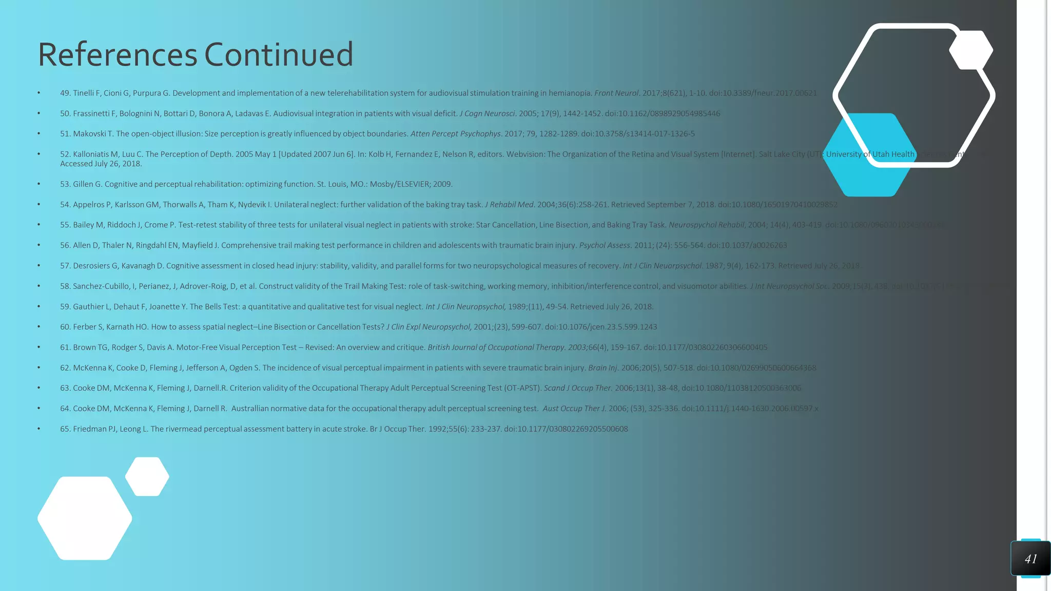 References Continued
• 49. Tinelli F, Cioni G, Purpura G. Development and implementation of a new telerehabilitation system for audiovisual stimulation training in hemianopia. Front Neurol. 2017;8(621), 1-10. doi:10.3389/fneur.2017.00621
• 50. Frassinetti F, Bolognini N, Bottari D, Bonora A, Ladavas E. Audiovisual integration in patients with visual deficit. J Cogn Neurosci. 2005; 17(9), 1442-1452. doi:10.1162/0898929054985446
• 51. Makovski T. The open-object illusion: Size perception is greatly influenced by object boundaries. Atten Percept Psychophys. 2017; 79, 1282-1289. doi:10.3758/s13414-017-1326-5
• 52. Kalloniatis M, Luu C. The Perception of Depth. 2005 May 1 [Updated 2007 Jun 6]. In: Kolb H, Fernandez E, Nelson R, editors. Webvision: The Organization of the Retina and Visual System [Internet]. Salt Lake City (UT): University of Utah Health Sciences Center; 1995.
Accessed July 26, 2018.
• 53. Gillen G. Cognitive and perceptual rehabilitation: optimizing function. St. Louis, MO.: Mosby/ELSEVIER; 2009.
• 54. Appelros P, Karlsson GM, Thorwalls A, Tham K, Nydevik I. Unilateral neglect: further validation of the baking tray task. J Rehabil Med. 2004;36(6):258-261. Retrieved September 7, 2018. doi:10.1080/16501970410029852
• 55. Bailey M, Riddoch J, Crome P. Test-retest stability of three tests for unilateral visual neglect in patients with stroke: Star Cancellation, Line Bisection, and Baking Tray Task. Neurospychol Rehabil, 2004; 14(4), 403-419. doi:10.1080/09602010343000282
• 56. Allen D, Thaler N, Ringdahl EN, Mayfield J. Comprehensive trail making test performance in children and adolescents with traumatic brain injury. Psychol Assess. 2011; (24): 556-564. doi:10.1037/a0026263
• 57. Desrosiers G, Kavanagh D. Cognitive assessment in closed head injury: stability, validity, and parallel forms for two neuropsychological measures of recovery. Int J Clin Neuorpsychol. 1987; 9(4), 162-173. Retrieved July 26, 2018.
• 58. Sanchez-Cubillo, I, Perianez, J, Adrover-Roig, D, et al. Construct validity of the Trail Making Test: role of task-switching, working memory, inhibition/interference control, and visuomotor abilities. J Int Neuropsychol Soc. 2009;15(3), 438. doi:10.1017/S1355617709090626
• 59. Gauthier L, Dehaut F, Joanette Y. The Bells Test: a quantitative and qualitative test for visual neglect. Int J Clin Neuropsychol, 1989;(11), 49-54. Retrieved July 26, 2018.
• 60. Ferber S, Karnath HO. How to assess spatial neglect–Line Bisection or Cancellation Tests? J Clin Expl Neuropsychol, 2001;(23), 599-607. doi:10.1076/jcen.23.5.599.1243
• 61. Brown TG, Rodger S, Davis A. Motor-Free Visual Perception Test – Revised: An overview and critique. British Journal of Occupational Therapy. 2003;66(4), 159-167. doi:10.1177/030802260306600405
• 62. McKenna K, Cooke D, Fleming J, Jefferson A, Ogden S. The incidence of visual perceptual impairment in patients with severe traumatic brain injury. Brain Inj. 2006;20(5), 507-518. doi:10.1080/02699050600664368
• 63. Cooke DM, McKenna K, Fleming J, Darnell.R. Criterion validity of the Occupational Therapy Adult Perceptual Screening Test (OT-APST). Scand J Occup Ther. 2006;13(1), 38-48, doi:10.1080/11038120500363006
• 64. Cooke DM, McKenna K, Fleming J, Darnell R. Australlian normative data for the occupational therapy adult perceptual screening test. Aust Occup Ther J. 2006; (53), 325-336. doi:10.1111/j.1440-1630.2006.00597.x
• 65. Friedman PJ, Leong L. The rivermead perceptual assessment battery in acute stroke. Br J Occup Ther. 1992;55(6): 233-237. doi:10.1177/030802269205500608
41
 