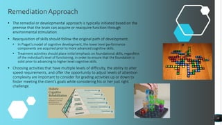 RemediationApproach
18
• The remedial or developmental approach is typically initiated based on the
premise that the brain can acquire or reacquire function through
environmental stimulation.
• Reacquisition of skills should follow the original path of development.
• In Piaget’s model of cognitive development, the lower level performance
components are acquired prior to more advanced cognitive skills.
• Treatment activities should place initial emphasis on foundational skills, regardless
of the individual’s level of functioning, in order to ensure that the foundation is
solid prior to advancing to higher level cognitive skills.
• Choosing activities that have multiple levels of difficulty, the ability to alter
speed requirements, and offer the opportunity to adjust levels of attention
complexity are important to consider for grading activities up or down to
foster meeting the client’s goals while considering his or her just right
challenge.
 