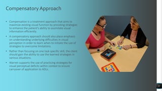 Compensatory Approach
• Compensation is a treatment approach that aims to
maximize existing visual function by providing strategies
to enhance the patient's ability to assimilate visual
information efficiently.
• A compensatory approach should also place emphasis
on understanding underlying difficulties in visual
perception in order to learn when to initiate the use of
strategies to overcome limitations.
• Rather than focusing on one task specific skill, the client
should gain the ability to use the learned strategies in
various situations.
• Warren supports the use of practicing strategies for
visual perceptual deficits within context to ensure
carryover of application to ADLs.
25
 