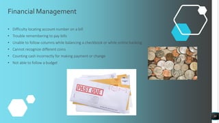 Financial Management
• Difficulty locating account number on a bill
• Trouble remembering to pay bills
• Unable to follow columns while balancing a checkbook or while online banking
• Cannot recognize different coins
• Counting cash incorrectly for making payment or change
• Not able to follow a budget
30
 
