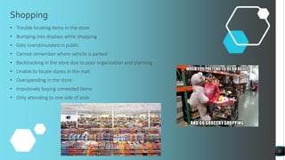 Shopping
• Trouble locating items in the store
• Bumping into displays while shopping
• Gets overstimulated in public
• Cannot remember where vehicle is parked
• Backtracking in the store due to poor organization and planning
• Unable to locate stores in the mall
• Overspending in the store
• Impulsively buying unneeded items
• Only attending to one side of aisle
32
 