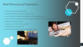 Meal Planning and Preparation
• Difficulty pouring liquid ingredients
• Unable to identify appropriate utensils for use
• Cannot identify an appropriate weekly meal plan and grocery list
• Unsafe with heat surfaces and sharps especially when in the field of visual inattention
• Inability to sequence a recipe
• Forgetting to turn the stove or oven off
• Overcooking and burning food
• Not utilizing full baking sheet when making cookies
33
 