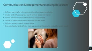 Communication Management/Accessing Resources
• Difficulty scanning for information on phone book pages or websites
• Unable to identify appropriate search terms to locate information
• Cannot remember contact information for personal needs
• Unable to attend to a phone conversation and take notes
• Difficulty sequencing apps on your phone
• Decreased ability to identify the most appropriate professional to contact for person needs
36
 