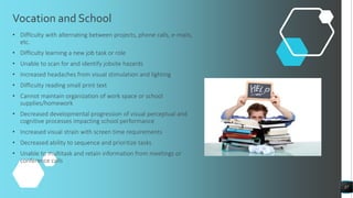 Vocation and School
• Difficulty with alternating between projects, phone calls, e-mails,
etc.
• Difficulty learning a new job task or role
• Unable to scan for and identify jobsite hazards
• Increased headaches from visual stimulation and lighting
• Difficulty reading small print text
• Cannot maintain organization of work space or school
supplies/homework
• Decreased developmental progression of visual perceptual and
cognitive processes impacting school performance
• Increased visual strain with screen time requirements
• Decreased ability to sequence and prioritize tasks
• Unable to multitask and retain information from meetings or
conference calls
37
 