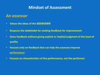 Mindset of Assessment
An assessor
• Values the ideas of the assessee
• Respects the assessee for seeking feedback for improvement
• Gives feedback without giving explicit or implied judgment of the level of
quality
• Focuses only on feedback that can help the assessee improve
performance
• Focuses on characteristics of the performance, not the performer
 