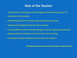 Role of the Teacher
“Assessment for learning occurs throughout the learning process. It is
interactive, with teachers:
• Identifying particular learning needs of students or groups .
• Selecting and adapting materials and resources.
• Creating differentiated teaching strategies and learning opportunities for
helping individual students move forward in their learning.
• Providing immediate feedback and direction to students” .
Rethinking Classroom Assessment with Purpose in Mind” Page 29
 