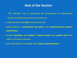 Role of the Teacher
“The teachers’ role in promoting the development of independent
learners through assessment as learning is to:
• model and teach the skills of self-assessment.
• guide students in setting their own goals, and monitoring their progress
toward them.
• provide exemplars and models of good practice and quality work that
reflect curriculum outcomes.
• work with students to develop clear criteria of good practice.
 