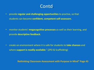 Contd.
• provide regular and challenging opportunities to practise, so that
students can become confident, competent self-assessors.
• monitor students’ megacognitive processes as well as their learning, and
provide descriptive feedback.
• create an environment where it is safe for students to take chances and
where support is readily available.” (ZPD & Scaffolding)
Rethinking Classroom Assessment with Purpose in Mind” Page 43
 