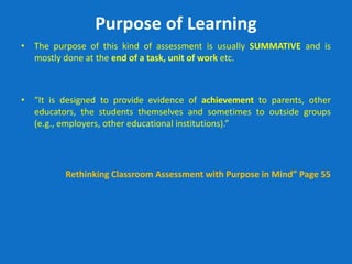 Purpose of Learning
• The purpose of this kind of assessment is usually SUMMATIVE and is
mostly done at the end of a task, unit of work etc.
• “It is designed to provide evidence of achievement to parents, other
educators, the students themselves and sometimes to outside groups
(e.g., employers, other educational institutions).”
Rethinking Classroom Assessment with Purpose in Mind” Page 55
 