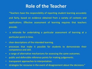 Role of the Teacher
“Teachers have the responsibility of reporting student learning accurately
and fairly, based on evidence obtained from a variety of contexts and
applications. Effective assessment of learning requires that teachers
provide:
• a rationale for undertaking a particular assessment of learning at a
particular point in time.
• clear descriptions of the intended learning.
• processes that make it possible for students to demonstrate their
competence and skill.
• a range of alternative mechanisms for assessing the same outcomes.
• public and defensible reference points for making judgements.
• transparent approaches to interpretation.
• strategies for recourse in the event of disagreement about the decisions.”
 