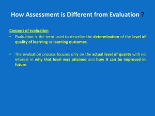How Assessment is Different from Evaluation ?
Concept of evaluation
• Evaluation is the term used to describe the determination of the level of
quality of learning or learning outcomes.
• The evaluation process focuses only on the actual level of quality with no
interest in why that level was attained and how it can be improved in
future.
 