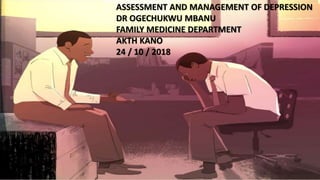 ASSESSMENT AND MANAGEMENT OF DEPRESSION
DR OGECHUKWU MBANU
FAMILY MEDICINE DEPARTMENT
AKTH KANO
24 / 10 / 2018
 