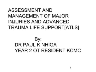 1
ASSESSMENT AND
MANAGEMENT OF MAJOR
INJURIES AND ADVANCED
TRAUMA LIFE SUPPORT[ATLS]
By;
DR PAUL K NHIGA
YEAR 2 OT RESIDENT KCMC
 