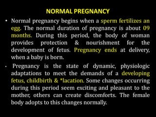 NORMAL PREGNANCY
• Normal pregnancy begins when a sperm fertilizes an
egg. The normal duration of pregnancy is about 09
months. During this period, the body of woman
provides protection & nourishment for the
development of fetus. Pregnancy ends at delivery,
when a baby is born.
• Pregnancy is the state of dynamic, physiologic
adaptations to meet the demands of a developing
fetus, childbirth & *lacation. Some changes occurring
during this period seem exciting and pleasant to the
mother, others can create discomforts. The female
body adopts to this changes normally.
 