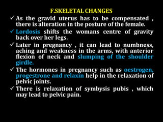 F.SKELETAL CHANGES
 As the gravid uterus has to be compensated ,
there is alteration in the posture of the female.
 Lordosis shifts the womans centre of gravity
back over her legs.
 Later in pregnancy , it can lead to numbness,
aching and weakness in the arms, with anterior
flexion of neck and slumping of the shoulder
girdle.
 The hormones in pregnancy such as oestrogen,
progestrone and relaxin help in the relaxation of
pelvic joints.
 There is relaxation of symbysis pubis , which
may lead to pelvic pain.
 