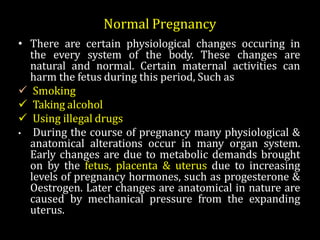 • There are certain physiological changes occuring in
the every system of the body. These changes are
natural and normal. Certain maternal activities can
harm the fetus during this period, Such as
 Smoking
 Taking alcohol
 Using illegal drugs
• During the course of pregnancy many physiological &
anatomical alterations occur in many organ system.
Early changes are due to metabolic demands brought
on by the fetus, placenta & uterus due to increasing
levels of pregnancy hormones, such as progesterone &
Oestrogen. Later changes are anatomical in nature are
caused by mechanical pressure from the expanding
uterus.
Normal Pregnancy
 