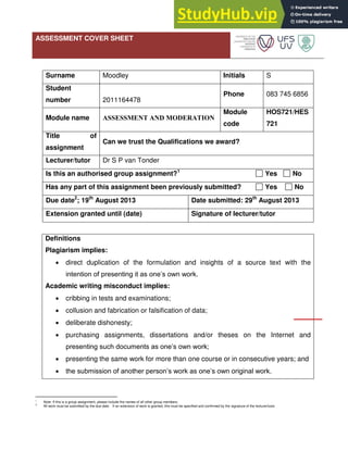 ASSESSMENT COVER SHEET
Surname Moodley Initials S
Student
number 2011164478
Phone 083 745 6856
Module name ASSESSMENT AND MODERATION
Module
code
HOS721/HES
721
Title of
assignment
Can we trust the Qualifications we award?
Lecturer/tutor Dr S P van Tonder
Is this an authorised group assignment?1
Yes No
Has any part of this assignment been previously submitted? Yes No
Due date2
; 19th
August 2013 Date submitted: 29th
August 2013
Extension granted until (date) Signature of lecturer/tutor
Definitions
Plagiarism implies:
 direct duplication of the formulation and insights of a source text with the
intention of presenting it as one’s own work.
Academic writing misconduct implies:
 cribbing in tests and examinations;
 collusion and fabrication or falsification of data;
 deliberate dishonesty;
 purchasing assignments, dissertations and/or theses on the Internet and
presenting such documents as one’s own work;
 presenting the same work for more than one course or in consecutive years; and
 the submission of another person’s work as one’s own original work.
1
Note: If this is a group assignment, please include the names of all other group members.
2
All work must be submitted by the due date. If an extension of work is granted, this must be specified and confirmed by the signature of the lecturer/tutor.
 