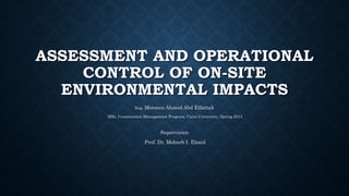 ASSESSMENT AND OPERATIONAL
CONTROL OF ON-SITE
ENVIRONMENTAL IMPACTS
Eng. Moemen Ahmed Abd Elfattah
MSc. Construction Management Program, Cairo University, Spring 2014
Supervision
Prof. Dr. Moheeb I. Elsaid
 