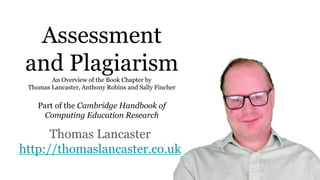 Assessment
and PlagiarismAn Overview of the Book Chapter by
Thomas Lancaster, Anthony Robins and Sally Fincher
Part of the Cambridge Handbook of
Computing Education Research
Thomas Lancaster
http://thomaslancaster.co.uk
 