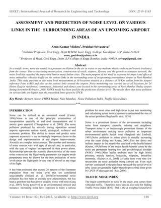 IJRET: International Journal of Research in Engineering and Technology ISSN: 2319-1163
__________________________________________________________________________________________
Volume: 01 Issue: 02 | Oct-2012, Available @ http://www.ijret.org 118
ASSESSMENT AND PREDICTION OF NOISE LEVEL ON VARIOUS
LINKS IN THE SURROUNDING AREAS OF AN UPCOMING AIRPORT
IN INDIA
Arun Kumar Mishra1
, Prabhat Srivastava2
1
Assistant Professor, Civil Engg. Deptt M.M.M. Govt. Engg. College, Gorakhpur, U.P. India-273010
arun_gmishra@yahoo.co.in
2
Professor & Head, Civil Engg. Deptt, S.P.College of Engg, Bombay, India-400058, srivasp@gmail.com
Abstract
In scientific terms, noise (or sound) is a pressure oscillation in the air or water or any medium which conducts and travels (radiates)
from the source. Due to increasing motorization, construction of roads, airports, flyovers and the growth in transport network, the
noise level has exceeded the prescribed limit in many Indian cities. The main purpose of this study is to assess the impact and effect of
noise emitted by vehicular traffic on the various links in the surrounding areas of an upcoming international airport at Navi-Mumbai
,India. This study presents on site noise level measurement at 10 locations situated at a distance of 10 Km. radius from the Airport
reference Point (ARP) and also on the various links around the airport. Noise monitoring was carried out at all locations for 24
Hours (Leq) in residential, commercial, Industrial and silence zone located in the surrounding areas of Navi Mumbai (India) airport
during November-February, 2009. FHWA model has been used for the prediction of noise level. The results show that noise pollution
on various links are higher than the prescribed limits given by CPCB.
Key Words: Airport, Noise, FHWA Model, Navi Mumbai, Noise Pollution Index, Traffic Noise Index.
---------------------------------------------------------------------***-----------------------------------------------------------------------
INTRODUCTION
Noise can be defined as an unwanted sound (Canter,
1996).Noise is one of the principle externalities of
transportation specially air and road transportation and it
mostly goes unpriced (Thangadurai et al, 2005) .The noise
pollution produced by aircrafts during operations around
airports represents serious social, ecological, technical and
economic problem. The ability to assess and predict noise
exposure accurately is an increasingly important factor in the
design and implementation of any airport improvements.
Aircrafts are complex noise sources. The number and intensity
of noise sources vary with type of aircraft and, in particular,
with the type of engines incorporated in their power plants.
Relationship between the acoustic characteristics of the main
noise sources and the flight mode parameters (or engine mode
parameters) must be known for the best evaluation of noise
levels under the flight path for any type of aircraft at any stage
of its flight.
It has been estimated that around 20 percent of the European
population from the noise level that are considered
unacceptable (Nijland et. al. 2003).Environmental noise
pollution has not been an entirely new phenomenon, but has
been a problem that has grown steadily worse with time (Garg
et al, 2007). Noise perceived as an environmental stressor and
nuisance. Increasing noise level exposure is today a serious
problem for most cities and high focus is put into monitoring
and calculating actual noise exposure to understand the size of
the actual problem (Bugliarello et al, 1976).
Noise is a prominent feature of the environment including
noise from transport, aircrafts, industry and neighbors.
Transport noise is an increasingly prominent feature of the
urban environment making noise pollution an important
environmental public health issue (Berglund and Lindvall,
1995).Noise pollution in urban cities is steadily increasing
over the years (Ising and Krupa, 2004).This has direct and
indirect impact to the people that can lead to the health hazard
(Kryter, 1985).Some of the major health hazards cause by the
noise are permanent hearing loss and psychological disorder
(WHO, 1980).Other health problem may be high blood
pressure, muscle tension, headache, migraine, irritability
insomnia, (Haines et al, 2003) .In India there were very few
researchers on noise pollution being carried out. Even such
surveys conducted in the past have revealed that noise level in
urba areas are generally higher than the prescribed limit given
by CPCB (Vidyasagar and Rao, 2006).
TRAFFIC NOISE INDEX
The major contribution to noise in the study area comes from
vehicular traffic. Therefore, noise data is also used for finding
Traffic Noise index (TNI). TNI is the A weighted sound level
 