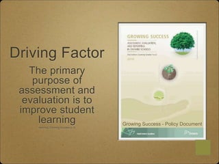 The primary
purpose of
assessment and
evaluation is to
improve student
learning
learning,.Growing Success p. 6
Driving Factor
Growing Success - Policy Document
 