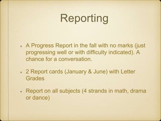 Reporting
A Progress Report in the fall with no marks (just
progressing well or with difficulty indicated). A
chance for a conversation.
2 Report cards (January & June) with Letter
Grades
Report on all subjects (4 strands in math, drama
or dance)
 