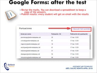 Revise the marks. You can download a spreadsheet to keep a
copy of the answers.
Publish results: every student will get an email with the results
• ASSESSMENT AND TECHNOLOGY
ABEL GALVEZ BENITO APRIL 2018
Google Forms: after the test
 