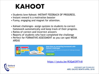 • ASSESSMENT AND TECHNOLOGY
ABEL GALVEZ BENITO APRIL 2018
KAHOOT
• Students love Kahoot: INSTANT FEEDBACK OF PROGRESS.
• Instant reward is a motivation booster
• Funny, engaging and magnet for attention.
• Kahoot challenges- assign quizzes to students to correct
homework automatically and keep track of their progress.
• Ratios of correct and incorrect answers
• Reports of students who have completed the challenge
• Perfect for FORMATIVE ASSESSMENT as you can spot WEAK
AREAS
https://youtu.be/R3QaK39TYr8
 