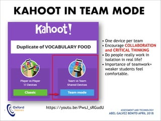 • ASSESSMENT AND TECHNOLOGY
ABEL GALVEZ BENITO APRIL 2018
KAHOOT IN TEAM MODE
• One device per team
• Encourage COLLABORATION
and CRITICAL THINKING
• Do people really work in
isolation in real life?
• Importance of teamwork=
weaker students feel
comfortable.
https://youtu.be/PwsJ_sRGudU
 