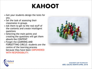 • ASSESSMENT AND TECHNOLOGY
ABEL GALVEZ BENITO APRIL 2018
KAHOOT
• Get your students design the tests for
you.
• Set the task of assessing their
classmates in groups
• Ask them to get to the real stuff of
the contents and create intelligent
questions
• Selecting the main points and
creating the questions will get them
absorb the CONTENT
• Forget the LEARNING AND
FORGETTING CIRCLE: students are the
centre of the learning process
because they have been EMPOWERED
WITH RESPONSIBILITY.
 
