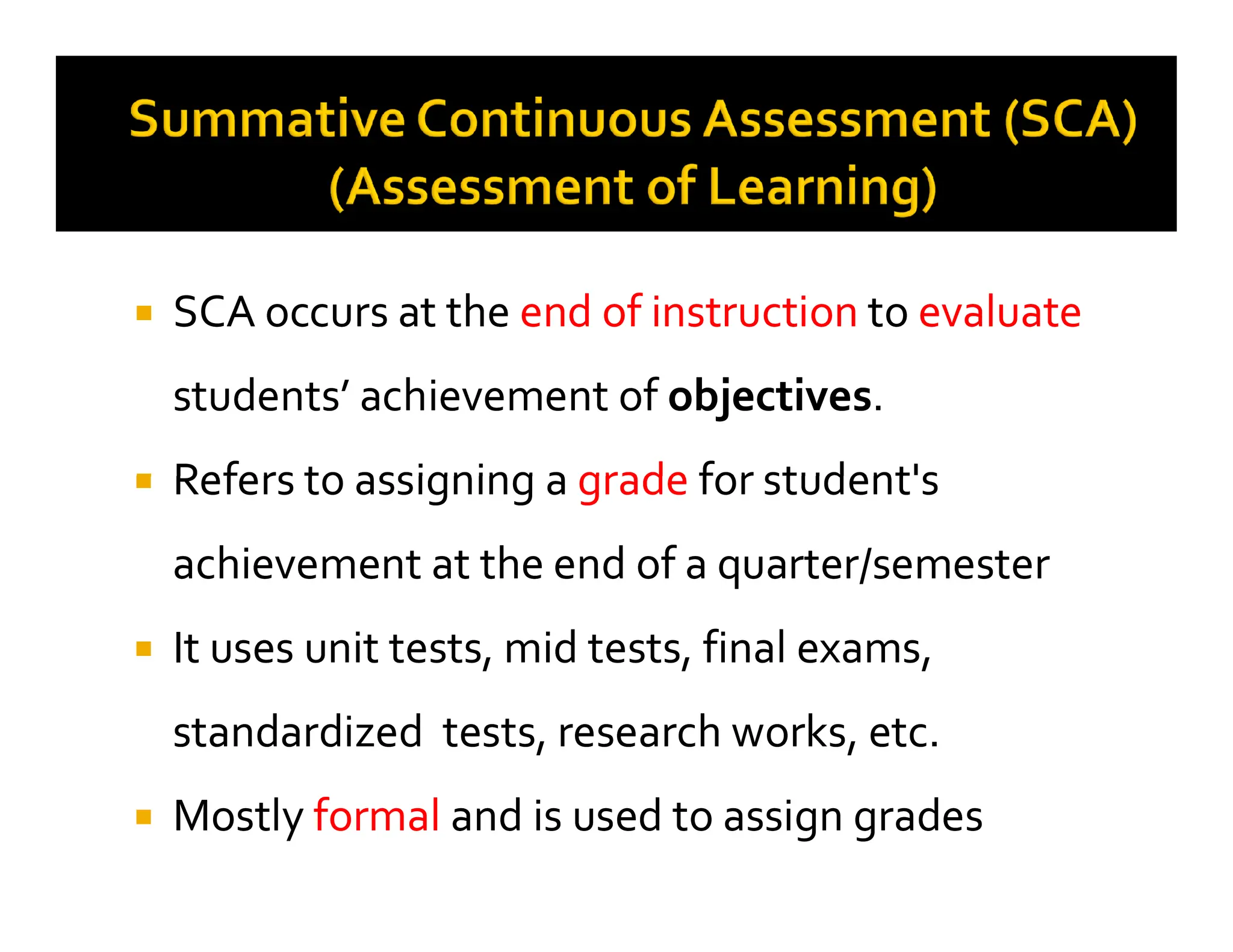 
 SCA occurs at the
SCA occurs at the end of instruction
end of instruction to
to evaluate
evaluate
students’ achievement of
students’ achievement of objectives
objectives.
.

 Refers to assigning a
Refers to assigning a grade
grade for student's
for student's

 Refers to assigning a
Refers to assigning a grade
grade for student's
for student's
achievement at the end of a quarter/semester
achievement at the end of a quarter/semester

 It uses unit tests, mid tests, final exams,
It uses unit tests, mid tests, final exams,
standardized tests, research works, etc.
standardized tests, research works, etc.

 Mostly
Mostly formal
formal and is used to assign grades
and is used to assign grades
 