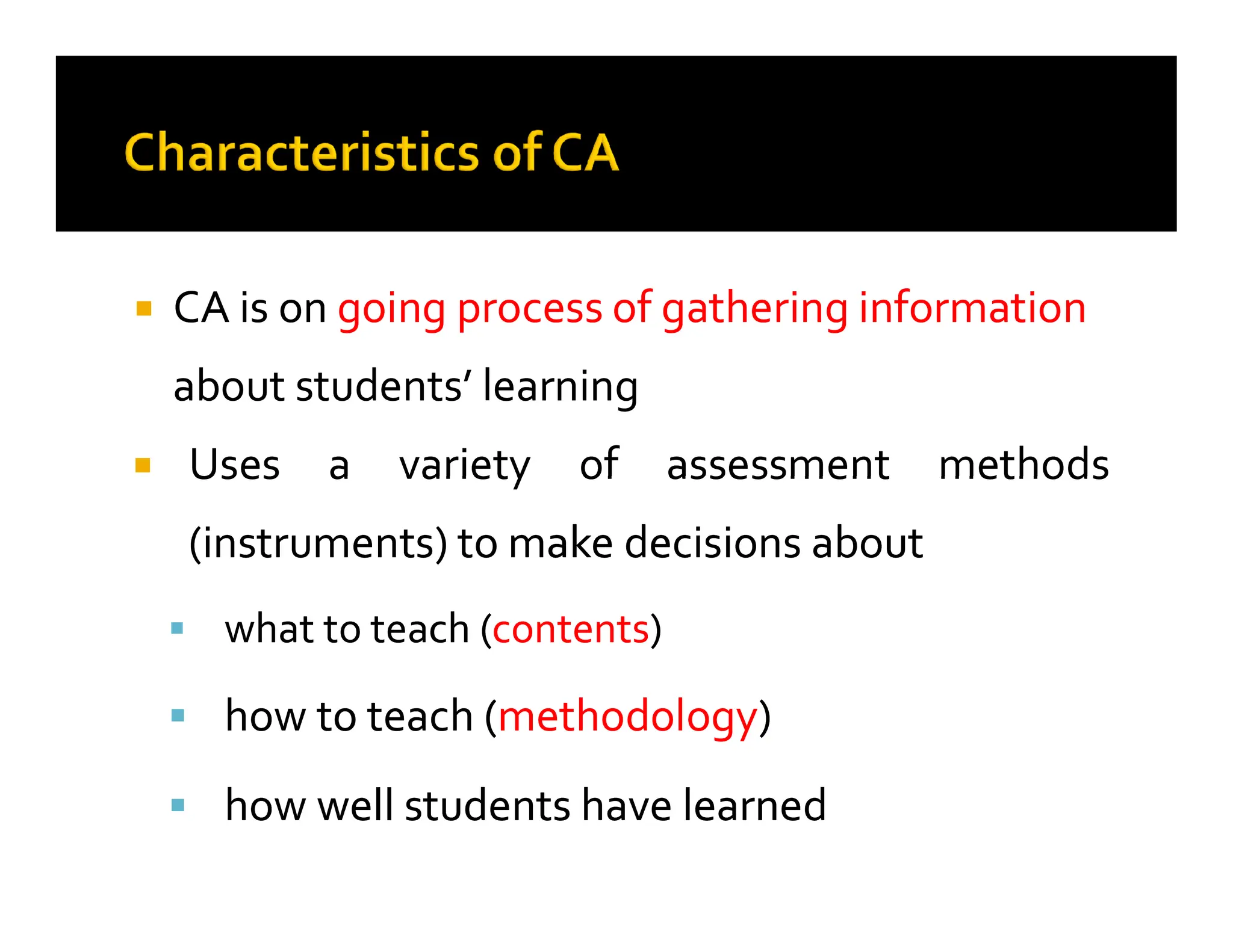 
 CA is on
CA is on going process of gathering information
going process of gathering information
about students’ learning
about students’ learning

 Uses
Uses a
a variety
variety of
of assessment
assessment methods
methods

 Uses
Uses a
a variety
variety of
of assessment
assessment methods
methods
(instruments)
(instruments) to
to make
make decisions
decisions about
about

 what
what to
to teach
teach (
(contents
contents)
)

 how
how to
to teach
teach (
(methodology
methodology)
)

 how
how well
well students
students have
have learned
learned
 