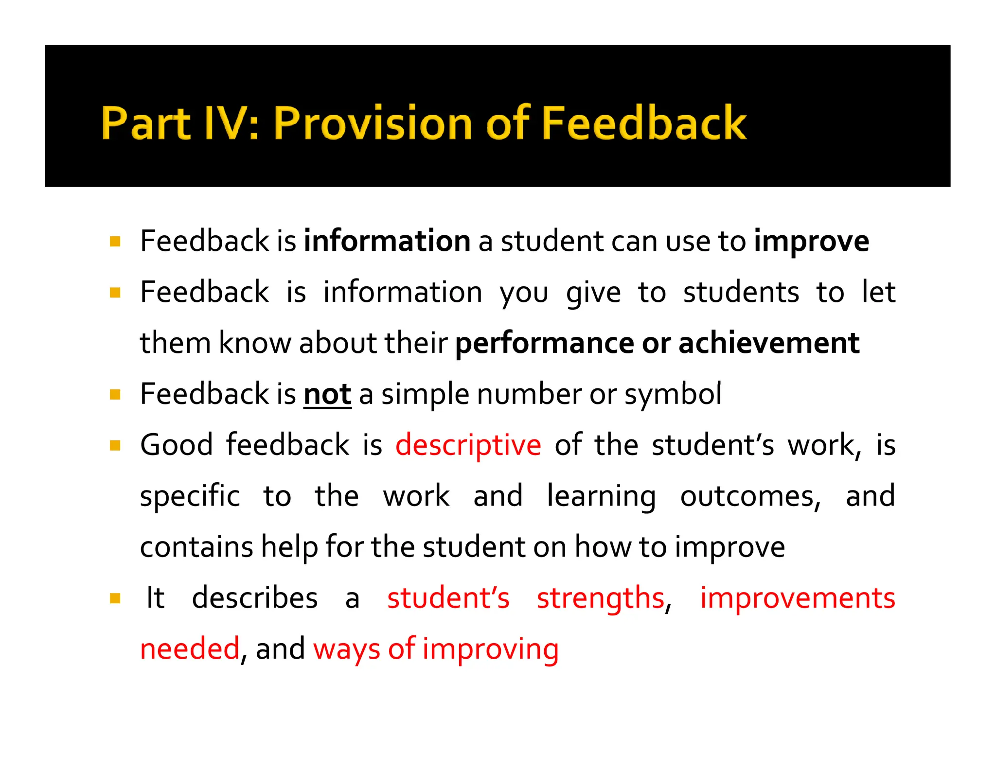 
 Feedback
Feedback is
is information
information a
a student
student can
can use
use to
to improve
improve

 Feedback
Feedback is
is information
information you
you give
give to
to students
students to
to let
let
them
them know
know about
about their
their performance
performance or
or achievement
achievement

 Feedback
Feedback is
is not
not a
a simple
simple number
number or
or symbol
symbol

 Feedback
Feedback is
is not
not a
a simple
simple number
number or
or symbol
symbol

 Good
Good feedback
feedback is
is descriptive
descriptive of
of the
the student’s
student’s work,
work, is
is
specific
specific to
to the
the work
work and
and learning
learning outcomes,
outcomes, and
and
contains
contains help
help for
for the
the student
student on
on how
how to
to improve
improve

 It
It describes
describes a
a student’s
student’s strengths
strengths,
, improvements
improvements
needed
needed,
, and
and ways
ways of
of improving
improving
 